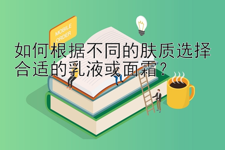 如何根据不同的肤质选择合适的乳液或面霜？