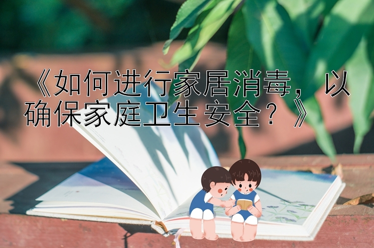 《如何进行家居消毒，以确保家庭卫生安全？》