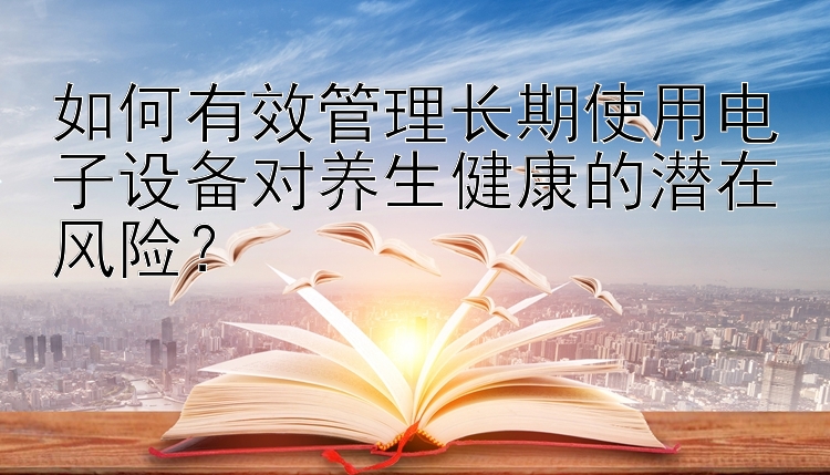 如何有效管理长期使用电子设备对养生健康的潜在风险？