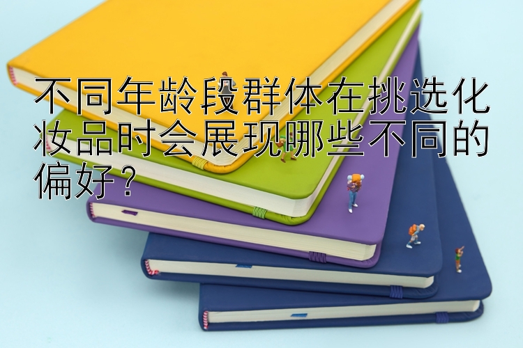 不同年龄段群体在挑选化妆品时会展现哪些不同的偏好？