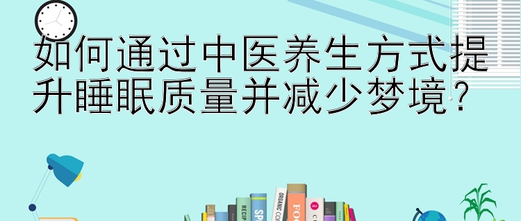 如何通过中医养生方式提升睡眠质量并减少梦境？