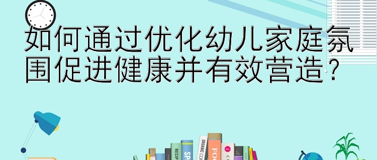 如何通过优化幼儿家庭氛围促进健康并有效营造？