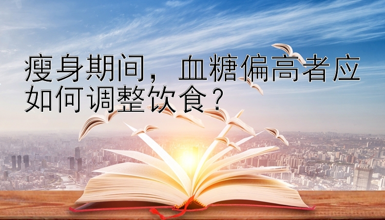 瘦身期间，血糖偏高者应如何调整饮食？