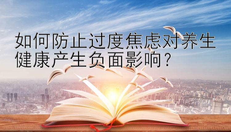 如何防止过度焦虑对养生健康产生负面影响？