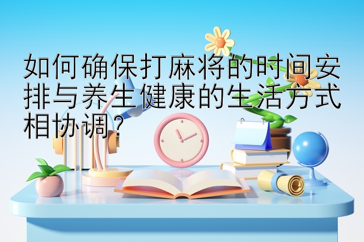 如何确保打麻将的时间安排与养生健康的生活方式相协调？