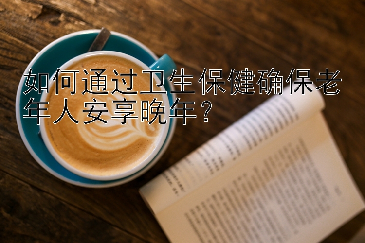 如何通过卫生保健确保老年人安享晚年？